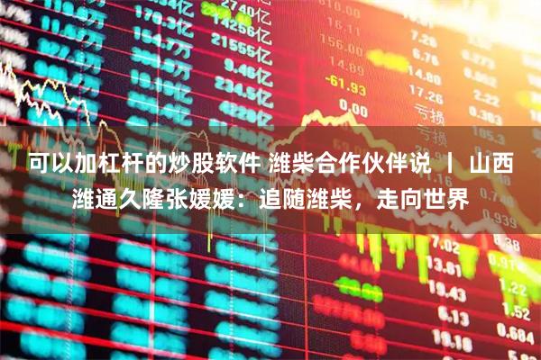 可以加杠杆的炒股软件 潍柴合作伙伴说 丨 山西潍通久隆张媛媛：追随潍柴，走向世界