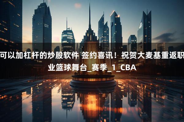 可以加杠杆的炒股软件 签约喜讯！祝贺大麦基重返职业篮球舞台_赛季_1_CBA