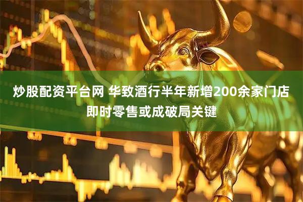 炒股配资平台网 华致酒行半年新增200余家门店　即时零售或成破局关键