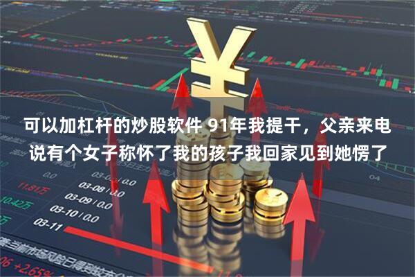 可以加杠杆的炒股软件 91年我提干，父亲来电说有个女子称怀了我的孩子我回家见到她愣了