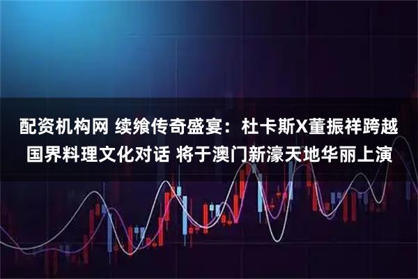 配资机构网 续飨传奇盛宴：杜卡斯X董振祥跨越国界料理文化对话 将于澳门新濠天地华丽上演