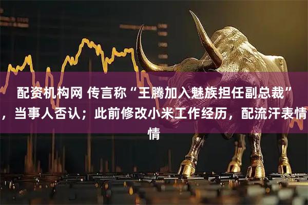 配资机构网 传言称“王腾加入魅族担任副总裁”，当事人否认；此前修改小米工作经历，配流汗表情