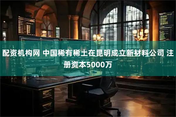 配资机构网 中国稀有稀土在昆明成立新材料公司 注册资本5000万