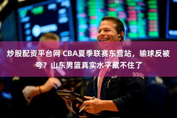 炒股配资平台网 CBA夏季联赛东营站，输球反被夸？山东男篮真实水平藏不住了