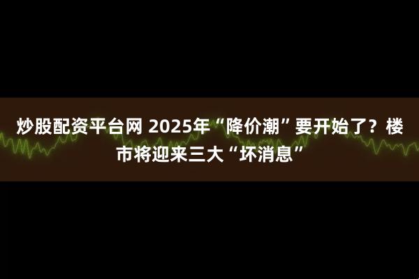 炒股配资平台网 2025年“降价潮”要开始了？楼市将迎来三大“坏消息”