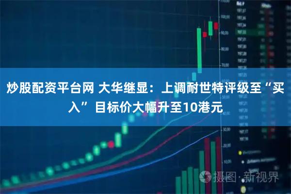 炒股配资平台网 大华继显：上调耐世特评级至“买入” 目标价大幅升至10港元