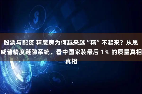 股票与配资 精装房为何越来越“精”不起来？从思威普精度缝隙系统，看中国家装最后 1% 的质量真相