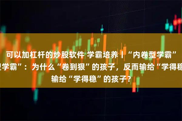 可以加杠杆的炒股软件 学霸培养丨“内卷型学霸”和“成长型学霸”：为什么“卷到狠”的孩子，反而输给“学得稳”的孩子？