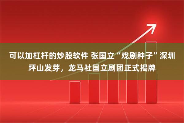 可以加杠杆的炒股软件 张国立“戏剧种子”深圳坪山发芽，龙马社国立剧团正式揭牌