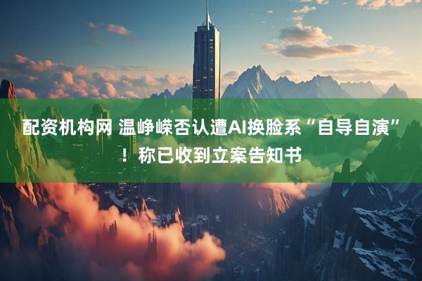 配资机构网 温峥嵘否认遭AI换脸系“自导自演”！称已收到立案告知书