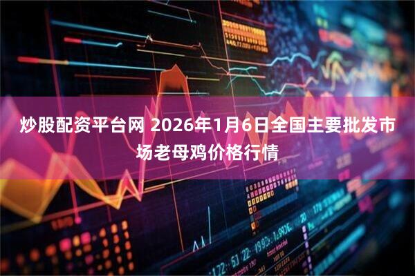 炒股配资平台网 2026年1月6日全国主要批发市场老母鸡价格行情