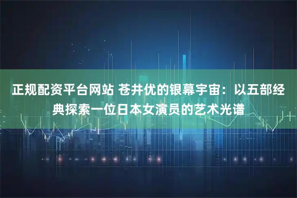 正规配资平台网站 苍井优的银幕宇宙：以五部经典探索一位日本女演员的艺术光谱